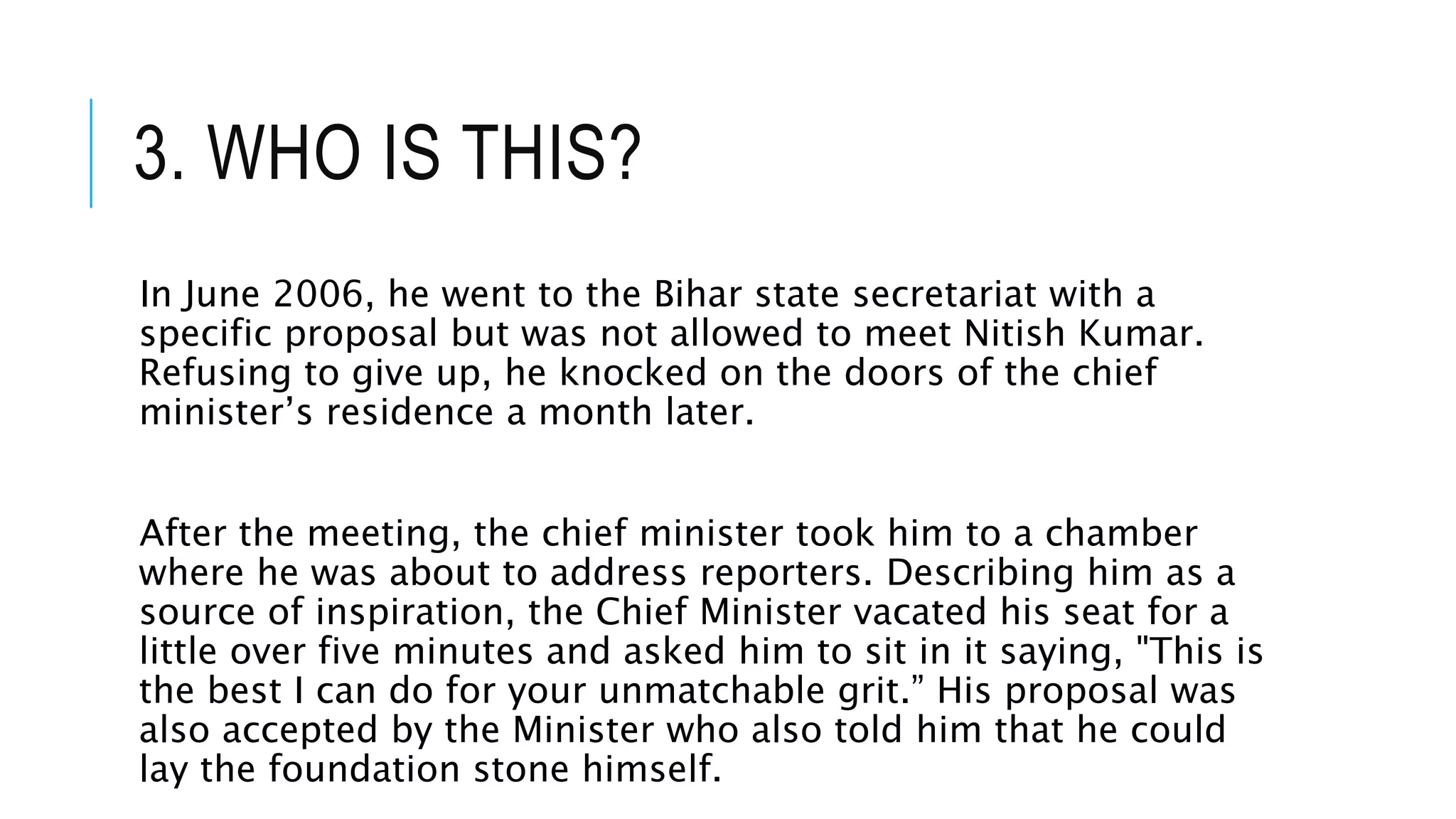 3. WHO IS THIS?
In June 2006, he went to the Bihar state secretariat with a
specific proposal but was not allowed to meet Nitish Kumar.
Refusing to give up, he knocked on the doors of the chief
minister’s residence a month later.
After the meeting, the chief minister took him to a chamber
where he was about to address reporters. Describing him as a
source of inspiration, the Chief Minister vacated his seat for a
little over five minutes and asked him to sit in it saying, "This is
the best I can do for your unmatchable grit.” His proposal was
also accepted by the Minister who also told him that he could
lay the foundation stone himself.
 