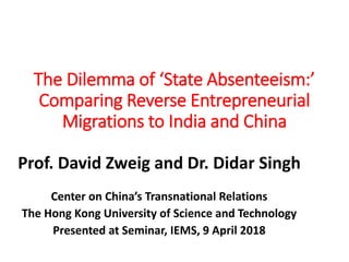 The Dilemma of ‘State Absenteeism:’
Comparing Reverse Entrepreneurial
Migrations to India and China
Prof. David Zweig and Dr. Didar Singh
Center on China’s Transnational Relations
The Hong Kong University of Science and Technology
Presented at Seminar, IEMS, 9 April 2018
 