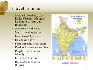 Travel in India
• Mumbai (Bombay), New
  Delhi, Chennai (Madras),
  Kolkata (Calcutta), &
  Bangalore
• Air travel on the rise
• Many travel by trains
• Local travel by bus
• Hotels are okay
• Food is mostly vegetarian
• Food and water use caution
• People in general are
  friendly
• Little violent crime
• But cautious of petty        Indian Railways
  thieves
                                                 14
 