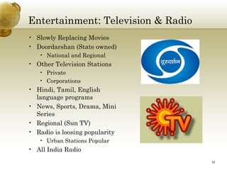 Entertainment: Television & Radio
• Slowly Replacing Movies
• Doordarshan (State owned)
   • National and Regional
• Other Television Stations
   • Private
   • Corporations
• Hindi, Tamil, English
  language programs
• News, Sports, Drama, Mini
  Series
• Regional (Sun TV)
• Radio is loosing popularity
   • Urban Stations Popular
• All India Radio
                                    16
 
