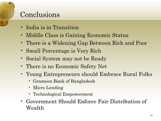 Conclusions
•   India is in Transition
•   Middle Class is Gaining Economic Status
•   There is a Widening Gap Between Rich and Poor
•   Small Percentage is Very Rich
•   Social System may not be Ready
•   There is no Economic Safety Net
•   Young Entrepreneurs should Embrace Rural Folks
    • Grameen Bank of Bangladesh
    • Micro Lending
    • Technological Empowerment
• Government Should Enforce Fair Distribution of
  Wealth
                                                   19
 