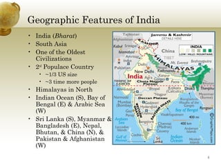 Geographic Features of India
• India (Bharat)
• South Asia
• One of the Oldest
  Civilizations
• 2nd Populace Country
   • ~1/3 US size
   • ~3 time more people
• Himalayas in North
• Indian Ocean (S), Bay of
  Bengal (E) & Arabic Sea
  (W)
• Sri Lanka (S), Myanmar &
  Bangladesh (E), Nepal,
  Bhutan, & China (N), &
  Pakistan & Afghanistan
  (W)
                               3
 