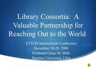 Library Consortia:  A Valuable Partnership for Reaching Out to the World  ETTLIS International Conference December 18-20, 2008 Professor Grace M. Mills Hamline University, USA 