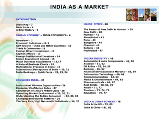 INDIA AS A MARKET INTRODUCTION   India Map - 3 Basic facts - 4 A Brief History - 5 INDIAN  ECONOMY  – INDIA ECONOMICS - 6 Overview -  7   Economic Indicators – 8, 9 GDP Growth –India and Other Countries - 10 Trade & Commerce - 11 Foreign Direct Investment - 12 Capital Inflows - 13 Foreign Institutional Investors - 14 Indian Investment Abroad - 15 Major Overseas Acquisitions – 16,17   A Natural Business Choice - 18 Multinational Presence in India - 19 International Perceptions of India – 20, 21 India Rankings – Quick Facts – 22, 23, 24   CONSUMER INDIA  - 25   India’s Most Obvious Opportunities - 26 Consumer Confidence Index - 27 Conundrum of India’s Middle Class - 28 Operating Market Environment – 29, 30, 31 Understanding the Indian Consumer - 32, 33, 34 Changing Behavioural Patterns - 35 The Very Rich/High Net-worth Individuals – 36, 37 MAJOR  CITIES  –38 The Power of New Delhi & Mumbai  - 39 New Delhi - 40 Mumbai - 41 Ahmedabad - 42 Pune - 43 Bangalore - 44 Chennai - 45 Kolkata – 46 Hyderabad - 47 INDIAN INDUSTRY  – 48 Automobile & Auto Components – 49, 50 Aviation – 51, 52 Oil & Gas – 53, 54, 55 Banking – 56, 57 Financial Services/Stock Markets -  58, 59 Information Technology – 60, 61 Telecommunication – 62, 63 Media & Entertainment – 64, 65 Pharmaceuticals – 66, 67 Real Estate – 68, 69, 70 Retail – 71, 72 Tourism – 73, 74, 75 Education – 76, 77 INDIA & OTHER POWERS  - 78 India & the US – 79, 80 India & China – 81, 82   