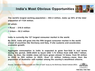 India’s Most Obvious Opportunities   The world's largest working population – 402.2 million, make up 36% of the total population of 1124 million. Of which: Rural  - 310.0 million Urban – 92.2 million India is currently the 12 th  largest consumer market in the world.  By 2025, India will grow into the fifth largest consumer market in the world ahead of countries like Germany and Italy, if she sustains and accelerates economic growth.  Aggregate consumption in India is expected to grow four-fold in real terms during the period, 2006-2025 to touch US$ 1.73 trillion from US$ 420.7 billion. Also, by then, the middle class will have grown almost 12 times, from 50 million in 2006 to 583 million in 2025. Over 23 million Indians—more than the population of Australia—will number among the country’s wealthiest citizens.  Source:  Statistical Outline of India and “Bird of Gold” study by the McKinsey Global Institute (MGI) THINK INDIA, THINK TIMES 