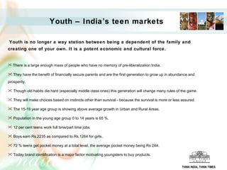 Youth – India’s teen markets Youth is no longer a way station between being a dependent of the family and creating one of your own. It is a potent economic and cultural force.  There is a large enough mass of people who have no memory of pre-liberalization India. They have the benefit of financially secure parents and are the first generation to grow up in abundance and prosperity. Though old habits die hard (especially middle class ones) this generation will change many rules of the game. They will make choices based on instincts other than survival - because the survival is more or less assured.  The 15-19 year age group is showing above average growth in Urban and Rural Areas. Population in the young age group 0 to 14 years is 65 %. 12 per cent teens work full time/part time jobs Boys earn Rs.2235 as compared to Rs.1264 for girls..  72 % teens get pocket money at a total level, the average pocket money being Rs 244. Today brand identification is a major factor motivating youngsters to buy products.  THINK INDIA, THINK TIMES 