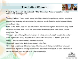 A  study by Research International - “The Millennium Woman” classifies Indian women into four segments: The well wired:   Young, mostly unmarried, affluent,  heavily into eating out, reading, exercising, shopping and body care, with access to print, internet & mobile. Based in western cities and larger towns all over India. The serial mom:  Older and less affluent than the well-wired segment. Eat out frequently. Read the vernacular press. Have a lot of free time on hand. Essentially based in the South, to some extent in the West Golden oldies:  Nearly all married women ,  do not eat out much,   mostly based in the smaller towns. High cinema visiting frequency. Heavy radio listenership. Low on the time spent on TV viewing. Low print medium usage. Traditional in outlook. Essentially based in the North, to some extent in the East.  Devoted caretakers:  Oldest and least affluent segment. Mostly married. Read vernacular print medium. High on TV viewing, low on cinema.  Essentially in the South, to some extent also in the East and West.  Concentrated more in the smaller towns   The Indian Woman THINK INDIA, THINK TIMES 