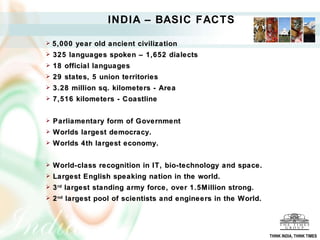 5,000 year old ancient civilization 325 languages spoken – 1,652 dialects 18 official languages  29 states, 5 union territories 3.28 million sq. kilometers - Area 7,516 kilometers - Coastline  Parliamentary form of Government Worlds largest democracy. Worlds 4th largest economy. World-class recognition in IT, bio-technology and space. Largest English speaking nation in the world. 3 rd  largest standing army force, over 1.5Million strong. 2 nd  largest pool of scientists and engineers in the World. INDIA – BASIC FACTS THINK INDIA, THINK TIMES 