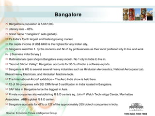 Bangalore   Bangalore’s population is 5,687,000. Literacy rate – 85%. Brand name " Bangalore” sells globally.  It’s India’s fourth largest and fastest growing market. Per capita income of US$ 6460 is the highest for any Indian city. Bangalore rated No 1. by the students and No 2. by professionals as their most preferred city to live and work in.  ( Business India Survey ) Multinationals open shop in Bangalore every month. No 1 city in India to live in.  “ Second Silicon Valley", Bangalore  accounts for 35 % of India’ s software exports. Bangalore is HQ to several several heavy industries such as Hindustan Aeronautics, National Aerospace Lab. Bharat Heavy Electricals, and Hindustan Machine tools. The International Aircraft exhibition – The Aero India show is held here.  12 of 16 companies with SEI CMM level 5 certification in India located in Bangalore. SAP labs in Bangalore to be the biggest in Asia. Private companies also establishing R & D centers eg. John F Welch Technology Center. Manhattan Associates , ABB’s global R & D center. Bangalore accounts for 47% or 127 of the approximately 265 biotech companies in India. Source: Economic Times Intelligence Group   THINK INDIA, THINK TIMES 