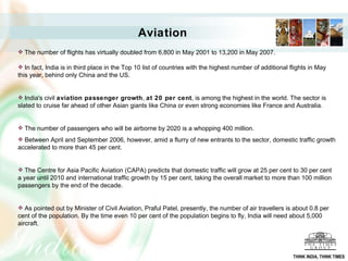 The number of flights has virtually doubled from 6,800 in May 2001 to 13,200 in May 2007. In fact, India is in third place in the Top 10 list of countries with the highest number of additional flights in May this year, behind only China and the US.  India's civil  aviation passenger growth ,  at 20 per cent , is among the highest in the world. The sector is slated to cruise far ahead of other Asian giants like China or even strong economies like France and Australia.  The number of passengers who will be airborne by 2020 is a whopping 400 million.  Between April and September 2006, however, amid a flurry of new entrants to the sector, domestic traffic growth accelerated to more than 45 per cent.  The Centre for Asia Pacific Aviation (CAPA) predicts that domestic traffic will grow at 25 per cent to 30 per cent a year until 2010 and international traffic growth by 15 per cent, taking the overall market to more than 100 million passengers by the end of the decade.  As pointed out by Minister of Civil Aviation, Praful Patel, presently, the number of air travellers is about 0.8 per cent of the population. By the time even 10 per cent of the population begins to fly, India will need about 5,000 aircraft. Aviation THINK INDIA, THINK TIMES 