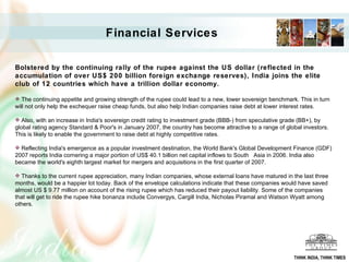 Financial Services   Bolstered by the continuing rally of the rupee against the US dollar (reflected in the accumulation of over US$ 200 billion foreign exchange reserves), India joins the elite club of 12 countries which have a trillion dollar economy. The continuing appetite and growing strength of the rupee could lead to a new, lower sovereign benchmark. This in turn will not only help the exchequer raise cheap funds, but also help Indian companies raise debt at lower interest rates. Also, with an increase in India's sovereign credit rating to investment grade (BBB-) from speculative grade (BB+), by global rating agency Standard & Poor's in January 2007, the country has become attractive to a range of global investors. This is likely to enable the government to raise debt at highly competitive rates. Reflecting India's emergence as a popular investment destination, the World Bank's Global Development Finance (GDF) 2007 reports India cornering a major portion of US$ 40.1 billion net capital inflows to South  Asia in 2006. India also became the world's eighth largest market for mergers and acquisitions in the first quarter of 2007. Thanks to the current rupee appreciation, many Indian companies, whose external loans have matured in the last three months, would be a happier lot today. Back of the envelope calculations indicate that these companies would have saved almost US $ 9.77 million on account of the rising rupee which has reduced their payout liability. Some of the companies that will get to ride the rupee hike bonanza include Convergys, Cargill India, Nicholas Piramal and Watson Wyatt among others. THINK INDIA, THINK TIMES 