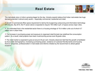 Real Estate  The real estate story in India is growing bigger by the day. Industry experts believe that Indian real estate has huge demand potential in almost every sector -- especially commercial, residential and retail.  Growth in commercial office space requirement is led by the burgeoning outsourcing and information technology (IT) industry. By 2010, the IT sector alone is expected to require 150 million sq.ft. of space across major cities. It is estimated that in the residential sector there is a housing shortage of 19.4 million units out of which 6.7 million are in urban India.  The increase in purchasing power and exposure to organised retail formats has redefined the consumption pattern. As a result, retail projects have been mushrooming across even B-grade cities.  The retail market is expected to grow at around 35 per cent. Industry observers feel that this growth is facilitated by favourable demographics, increasing purchasing power, existence of customer-friendly banks and housing finance companies, professionalism in real estate and reforms initiated by the Government to attract global investors THINK INDIA, THINK TIMES 