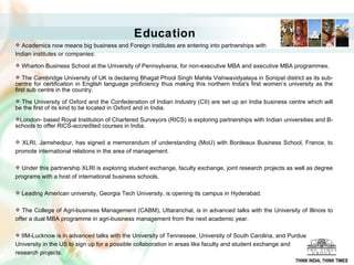 Academics now means big business and Foreign institutes are entering into partnerships with  Indian institutes or companies:  Wharton Business School at the University of Pennsylvania, for non-executive MBA and executive MBA programmes.  The Cambridge University of UK is declaring Bhagat Phool Singh Mahila Vishwavidyalaya in Sonipat district as its sub-centre for certification in English language proficiency thus making this northern India's first women’s university as the first sub centre in the country.  The University of Oxford and the Confederation of Indian Industry (CII) are set up an India business centre which will be the first of its kind to be located in Oxford and in India.  London- based Royal Institution of Chartered Surveyors (RICS) is exploring partnerships with Indian universities and B-schools to offer RICS-accredited courses in India.  XLRI, Jamshedpur, has signed a memorandum of understanding (MoU) with Bordeaux Business School, France, to promote international relations in the area of management.  Under this partnership XLRI is exploring student exchange, faculty exchange, joint research projects as well as degree programs with a host of international business schools.  Leading American university, Georgia Tech University, is opening its campus in Hyderabad.  The College of Agri-business Management (CABM), Uttaranchal, is in advanced talks with the University of Illinois to offer a dual MBA programme in agri-business management from the next academic year.  IIM-Lucknow is in advanced talks with the University of Tennessee, University of South Carolina, and Purdue  University in the US to sign up for a possible collaboration in areas like faculty and student exchange and  research projects.  Education THINK INDIA, THINK TIMES 