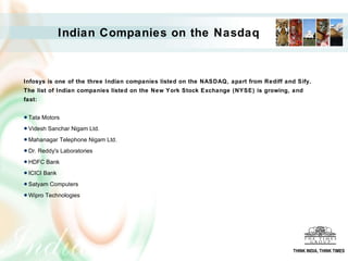 Infosys is one of the three Indian companies listed on the NASDAQ, apart from Rediff and Sify. The list of Indian companies listed on the New York Stock Exchange (NYSE) is growing, and fast: Tata Motors  Videsh Sanchar Nigam Ltd.  Mahanagar Telephone Nigam Ltd.  Dr. Reddy's Laboratories  HDFC Bank  ICICI Bank  Satyam Computers Wipro Technologies  Indian Companies on the Nasdaq THINK INDIA, THINK TIMES 