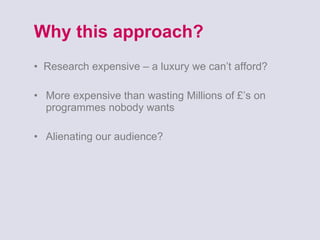 Why this approach? •  Research expensive – a luxury we can’t afford? More expensive than wasting Millions of £’s on programmes nobody wants Alienating our audience?  