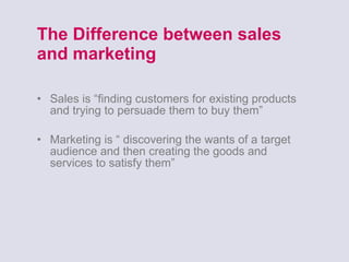 The Difference between sales and marketing Sales is “finding customers for existing products and trying to persuade them to buy them” Marketing is “ discovering the wants of a target audience and then creating the goods and services to satisfy them” 