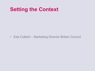 Setting the Context Eda Colbert – Marketing Director British Council 