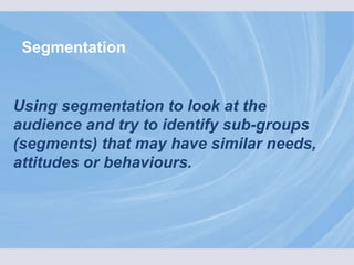 Segmentation Using segmentation to look at the audience and try to identify sub-groups (segments) that may have similar needs, attitudes or behaviours. 