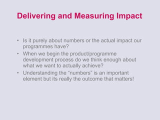 Delivering and Measuring Impact Is it purely about numbers or the actual impact our programmes have? When we begin the product/programme development process do we think enough about what we want to actually achieve? Understanding the “numbers” is an important element but its really the outcome that matters! 