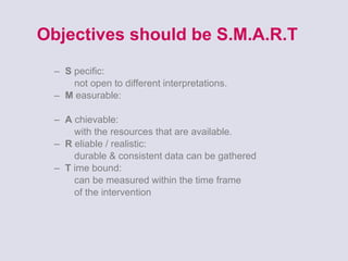 Objectives should be S.M.A.R.T S   pecific:    not open to different interpretations. M  easurable:  A   chievable:    with the resources that are available. R   eliable / realistic:    durable & consistent data can be gathered T   ime bound:    can be measured within the time frame    of the intervention 