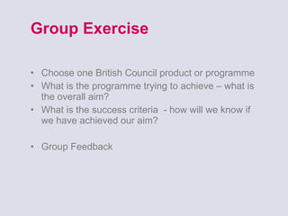 Group Exercise Choose one British Council product or programme What is the programme trying to achieve – what is the overall aim? What is the success criteria  - how will we know if we have achieved our aim? Group Feedback  