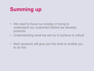 Summing up We need to focus our energy in trying to understand our customers before we develop products Understanding what we are try to achieve is critical Next sessions will give you the tools to enable you to do this 