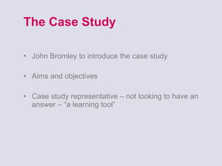 The Case Study John Bromley to introduce the case study Aims and objectives Case study representative – not looking to have an answer – “a learning tool” 