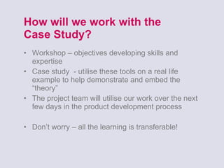 How will we work with the  Case Study? Workshop – objectives developing skills and expertise Case study  - utilise these tools on a real life example to help demonstrate and embed the “theory” The project team will utilise our work over the next few days in the product development process Don’t worry – all the learning is transferable! 