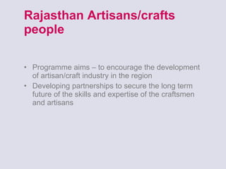 Rajasthan Artisans/crafts people Programme aims – to encourage the development of artisan/craft industry in the region Developing partnerships to secure the long term future of the skills and expertise of the craftsmen and artisans 