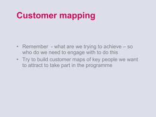 Customer mapping Remember  - what are we trying to achieve – so who do we need to engage with to do this Try to build customer maps of key people we want to attract to take part in the programme 