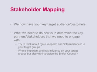 Stakeholder Mapping We now have your key target audience/customers What we need to do now is to determine the key partners/stakeholders that we need to engage with. Try to think about “gate keepers” and “intermediaries” to your target groups Who is important and has influence on your target groups but also within/outside the British Council?  