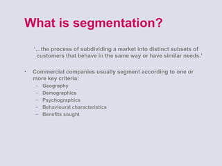 What is segmentation?  ‘… the process of subdividing a market into distinct subsets of customers that behave in the same way or have similar needs.’  Commercial companies usually segment according to one or more key criteria:  Geography Demographics Psychographics  Behavioural characteristics  Benefits sought  