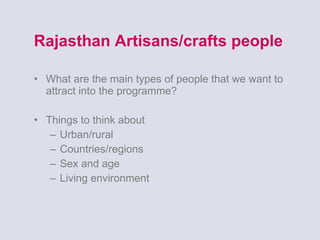 Rajasthan Artisans/crafts people What are the main types of people that we want to attract into the programme? Things to think about Urban/rural Countries/regions Sex and age Living environment 