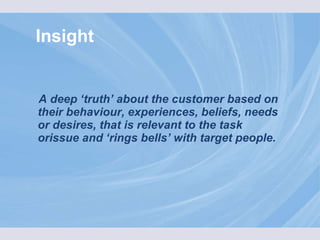 Insight A deep ‘truth’ about the customer based on their behaviour, experiences, beliefs, needs or desires, that is relevant to the task orissue and ‘rings bells’ with target people. 