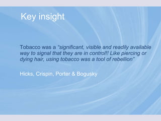 Tobacco was a  “significant, visible and readily available way to signal that they are in control!! Like piercing or dying hair, using tobacco was a tool of rebellion” Hicks, Crispin, Porter & Bogusky Key insight 