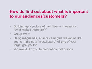 How do find out about what is important to our audiences/customers? Building up a picture of their lives – in essence “what makes them tick?” Group Work Using magazines, scissors and glue we would like you to make up a “mood board” of  one  of your target groups’ life We would like you to present as that person  