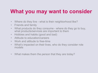 What you may want to consider Where do they live - what is their neighborhood like? Friends and family What products do they consume - where do they go to buy, what products/services are important to them Hobbies and habits (good and bad) Attitude to education/careers Work and attitude to free-time What’s impacted on their lives, who do they consider role models What makes them the person that they are today? 
