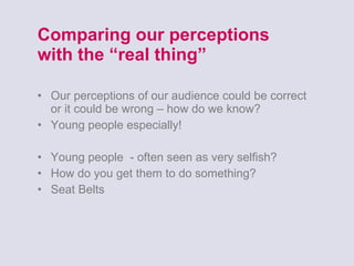 Comparing our perceptions  with the “real thing” Our perceptions of our audience could be correct or it could be wrong – how do we know? Young people especially! Young people  - often seen as very selfish? How do you get them to do something? Seat Belts 
