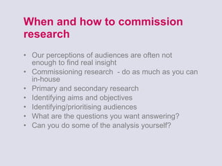 When and how to commission research Our perceptions of audiences are often not enough to find real insight Commissioning research  - do as much as you can in-house Primary and secondary research Identifying aims and objectives Identifying/prioritising audiences What are the questions you want answering? Can you do some of the analysis yourself? 