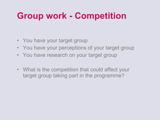 Group work - Competition You have your target group You have your perceptions of your target group You have research on your target group What is the competition that could affect your target group taking part in the programme? 