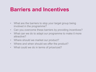 Barriers and Incentives What are the barriers to stop your target group being involved in the programme? Can you overcome these barriers by providing incentives? What can we do to adapt our programme to make it more attractive? Where should we market our product? Where and when should we offer the product? What could we do in terms of price/cost? 
