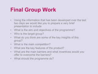 Final Group Work Using the information that has been developed over the last two days we would like you to prepare a very brief presentation to include What is the aim and objectives of the programme? Who is the target group? What do you think are some of the key insights of this group? What is the main competition? What are the key features of the product? What are the main barriers and what incentives would you offer to overcome the barriers? What should the programme do? 