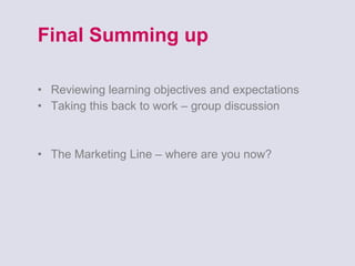 Final Summing up Reviewing learning objectives and expectations Taking this back to work – group discussion The Marketing Line – where are you now? 