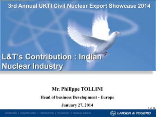 3rd Annual UKTI Civil Nuclear Export Showcase 2014

L&T’s Contribution : Indian
Nuclear Industry
Mr. Philippe TOLLINI
Head of business Development - Europe
January 27, 2014

1 of 38

 