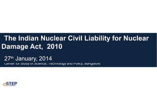 The Indian Nuclear Civil Liability for Nuclear
Damage Act, 2010
27th January, 2014

Center for Study of Science, Technology and Policy, Bangalore

 