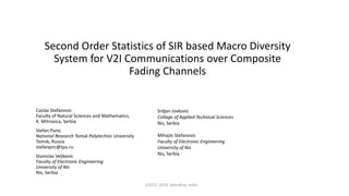 Second Order Statistics of SIR based Macro Diversity
System for V2I Communications over Composite
Fading Channels
Caslav Stefanovic
Faculty of Natural Sciences and Mathematics,
K. Mitrovica, Serbia
Stefan Panic
National Research Tomsk Polytechnic University
Tomsk, Russia
stefanpnc@tpu.ru
Stanislav Veljkovic
Faculty of Electronic Engineering
University of Nis
Nis, Serbia
ICSCCC 2018, Jalandhar, India
Srdjan Jovkovic
Collage of Applied Technical Sciences
Nis, Serbia
Mihajlo Stefanovic
Faculty of Electronic Engineering
University of Nis
Nis, Serbia
 