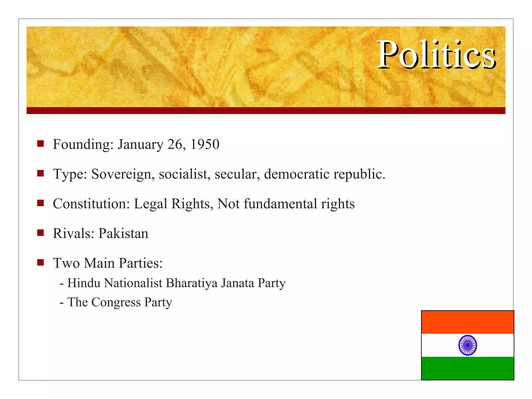 Politics Founding: January 26, 1950 Type: Sovereign, socialist, secular, democratic republic. Constitution: Legal Rights, Not fundamental rights Rivals: Pakistan Two Main Parties: - Hindu Nationalist Bharatiya Janata Party - The Congress Party
