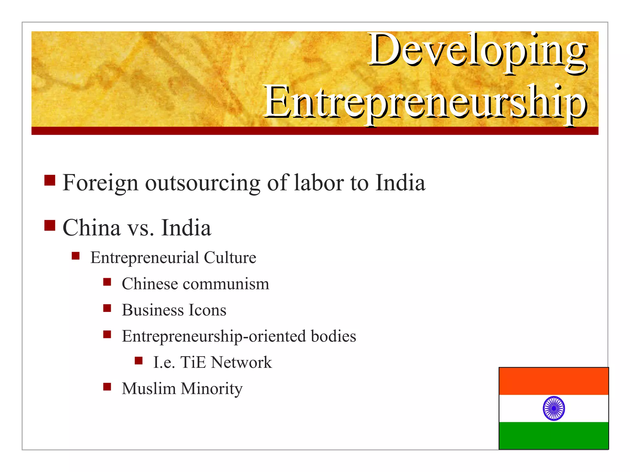 Developing Entrepreneurship Foreign outsourcing of labor to India China vs. India Entrepreneurial Culture Chinese communism Business Icons Entrepreneurship-oriented bodies I.e. TiE Network Muslim Minority
