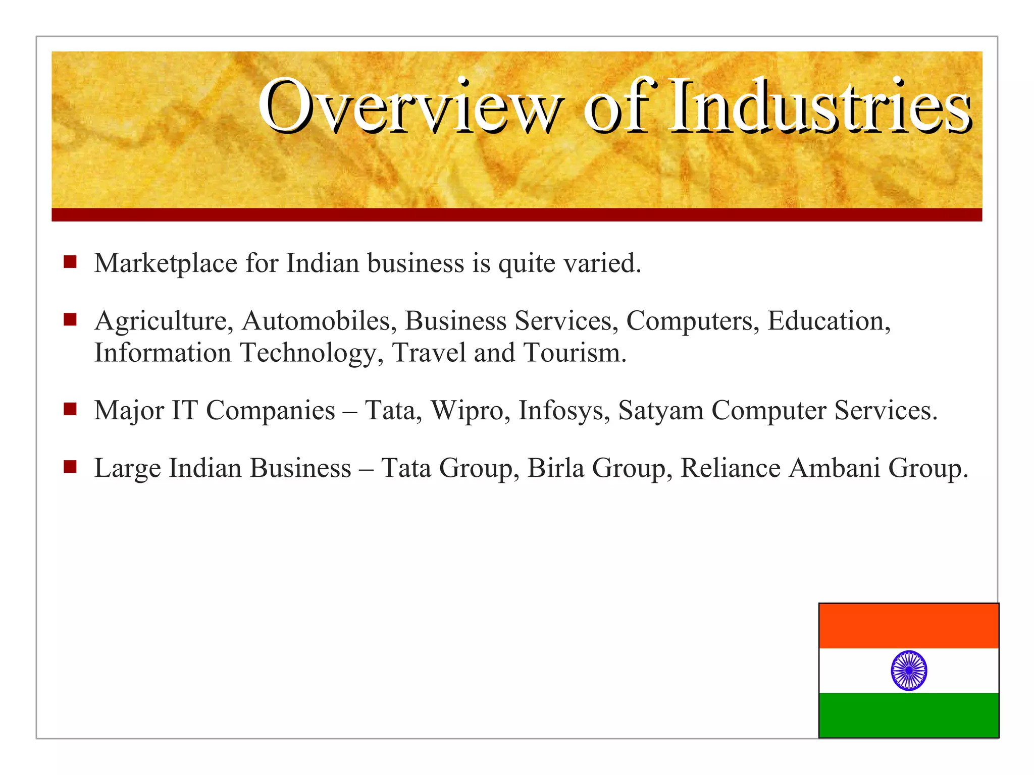 Overview of Industries Marketplace for Indian business is quite varied. Agriculture, Automobiles, Business Services, Computers, Education, Information Technology, Travel and Tourism. Major IT Companies – Tata, Wipro, Infosys, Satyam Computer Services. Large Indian Business – Tata Group, Birla Group, Reliance Ambani Group.