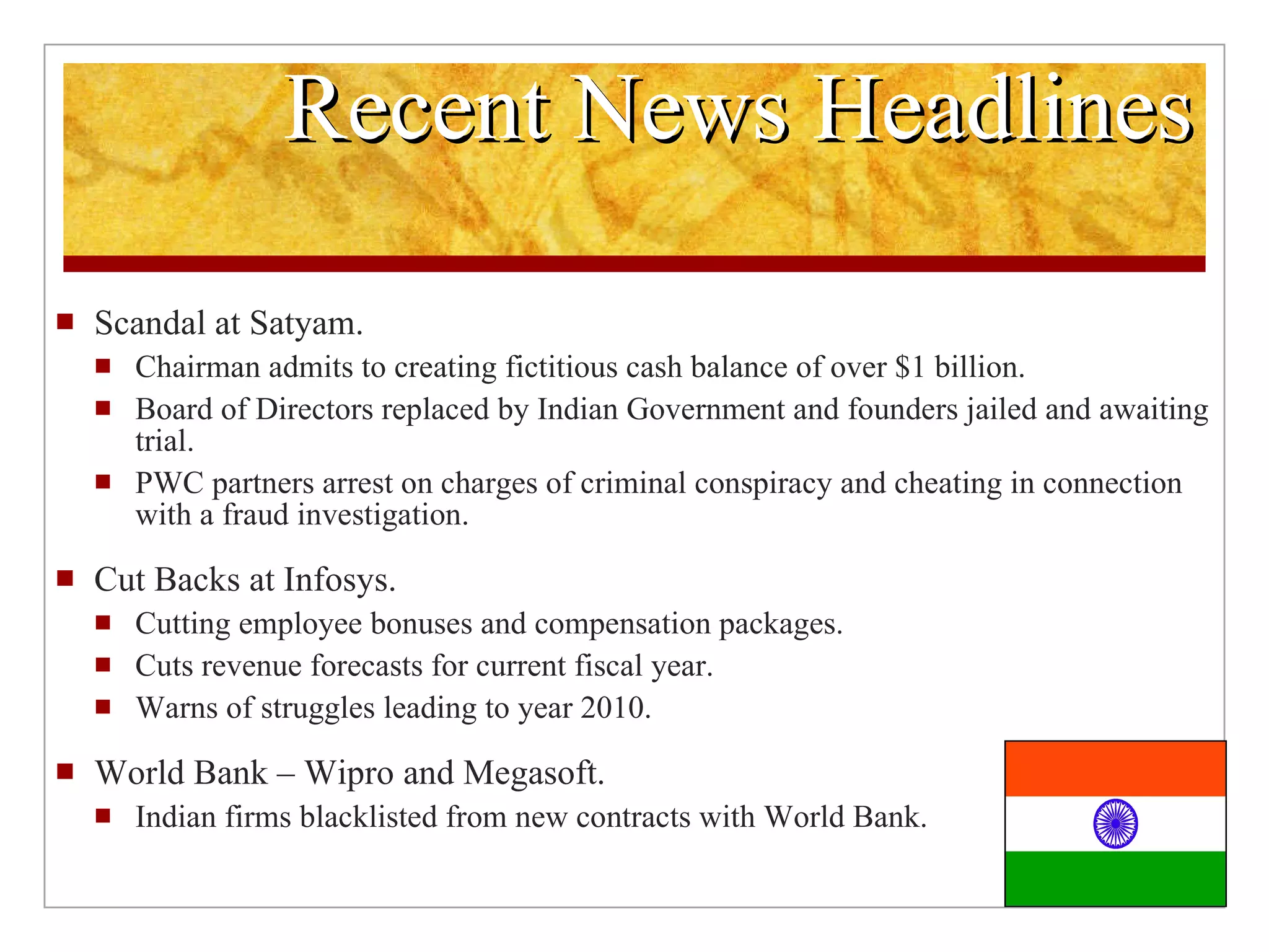 Recent News Headlines Scandal at Satyam. Chairman admits to creating fictitious cash balance of over $1 billion. Board of Directors replaced by Indian Government and founders jailed and awaiting trial. PWC partners arrest on charges of criminal conspiracy and cheating in connection with a fraud investigation. Cut Backs at Infosys. Cutting employee bonuses and compensation packages. Cuts revenue forecasts for current fiscal year. Warns of struggles leading to year 2010. World Bank – Wipro and Megasoft. Indian firms blacklisted from new contracts with World Bank.